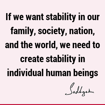 If we want stability in our family, society, nation, and the world, we need to create stability in individual human