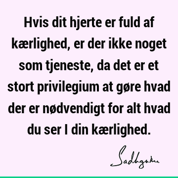 Hvis dit hjerte er fuld af kærlighed, er der ikke noget som tjeneste, da det er et stort privilegium at gøre hvad der er nødvendigt for alt hvad du ser i din kæ