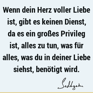 Wenn dein Herz voller Liebe ist, gibt es keinen Dienst, da es ein großes Privileg ist, alles zu tun, was für alles, was du in deiner Liebe siehst, benötigt