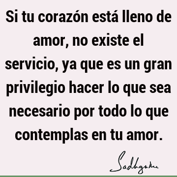 Si tu corazón está lleno de amor, no existe el servicio, ya que es un gran privilegio hacer lo que sea necesario por todo lo que contemplas en tu