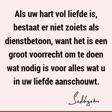 Als uw hart vol liefde is, bestaat er niet zoiets als dienstbetoon, want het is een groot voorrecht om te doen wat nodig is voor alles wat u in uw liefde