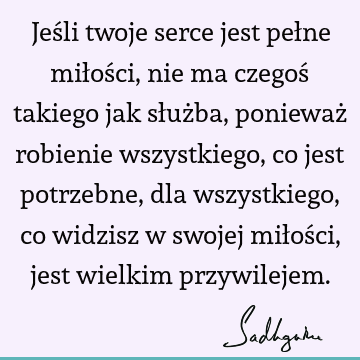 Jeśli twoje serce jest pełne miłości, nie ma czegoś takiego jak służba, ponieważ robienie wszystkiego, co jest potrzebne, dla wszystkiego, co widzisz w swojej