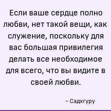 Если ваше сердце полно любви, нет такой вещи, как служение, поскольку для вас большая привилегия делать все необходимое для всего, что вы видите в своей любви