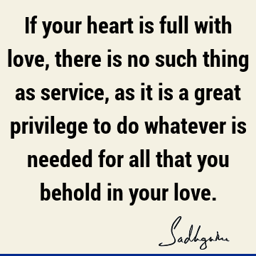 If your heart is full with love, there is no such thing as service, as it is a great privilege to do whatever is needed for all that you behold in your