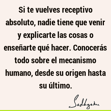 Si te vuelves receptivo absoluto, nadie tiene que venir y explicarte las cosas o enseñarte qué hacer. Conocerás todo sobre el mecanismo humano, desde su origen