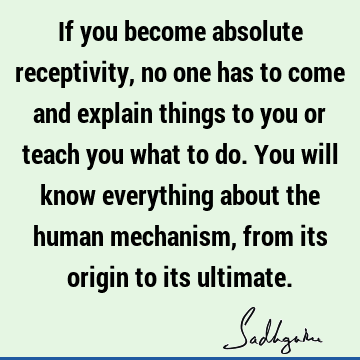 If you become absolute receptivity, no one has to come and explain things to you or teach you what to do. You will know everything about the human mechanism,