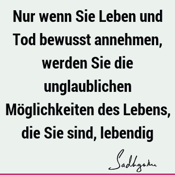 Nur wenn Sie Leben und Tod bewusst annehmen, werden Sie die unglaublichen Möglichkeiten des Lebens, die Sie sind,