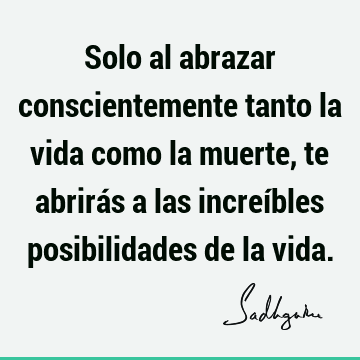 Solo al abrazar conscientemente tanto la vida como la muerte, te abrirás a las increíbles posibilidades de la