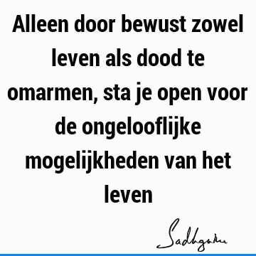 Alleen door bewust zowel leven als dood te omarmen, sta je open voor de ongelooflijke mogelijkheden van het