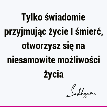 Tylko świadomie przyjmując życie i śmierć, otworzysz się na niesamowite możliwości ż