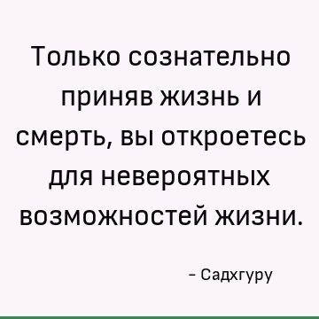 Только сознательно приняв жизнь и смерть, вы откроетесь для невероятных возможностей жизни