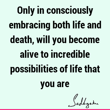 Only in consciously embracing both life and death, will you become alive to incredible possibilities of life that you