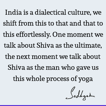 India is a dialectical culture, we shift from this to that and that to this effortlessly. One moment we talk about Shiva as the ultimate, the next moment we
