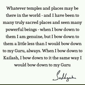 Whatever temples and places may be there in the world - and I have been to many truly sacred places and seen many powerful beings - when I bow down to them I