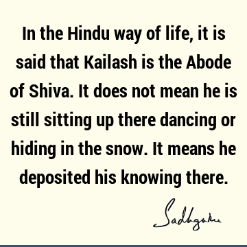 In the Hindu way of life, it is said that Kailash is the Abode of Shiva. It does not mean he is still sitting up there dancing or hiding in the snow. It means