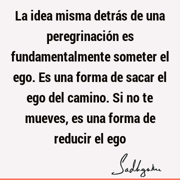 La idea misma detrás de una peregrinación es fundamentalmente someter el ego. Es una forma de sacar el ego del camino. Si no te mueves, es una forma de reducir