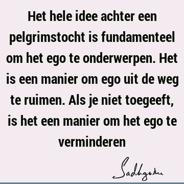 Het hele idee achter een pelgrimstocht is fundamenteel om het ego te onderwerpen. Het is een manier om ego uit de weg te ruimen. Als je niet toegeeft, is het