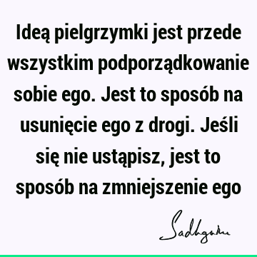 Ideą pielgrzymki jest przede wszystkim podporządkowanie sobie ego. Jest to sposób na usunięcie ego z drogi. Jeśli się nie ustąpisz, jest to sposób na