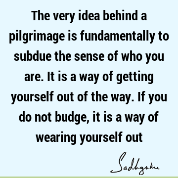 The very idea behind a pilgrimage is fundamentally to subdue the sense of who you are. It is a way of getting yourself out of the way. If you do not budge, it