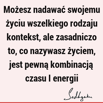 Możesz nadawać swojemu życiu wszelkiego rodzaju kontekst, ale zasadniczo to, co nazywasz życiem, jest pewną kombinacją czasu i