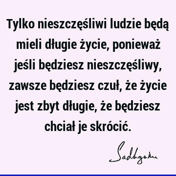 Tylko nieszczęśliwi ludzie będą mieli długie życie, ponieważ jeśli będziesz nieszczęśliwy, zawsze będziesz czuł, że życie jest zbyt długie, że będziesz chciał