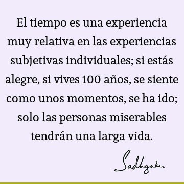 El tiempo es una experiencia muy relativa en las experiencias subjetivas individuales; si estás alegre, si vives 100 años, se siente como unos momentos, se ha