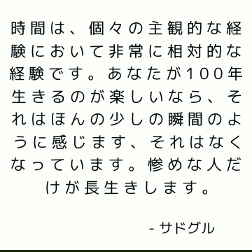 時間は、個々の主観的な経験において非常に相対的な経験です。 あなたが100年生きるのが楽しいなら、それはほんの少しの瞬間のように感じます、それはなくなっています。 惨めな人だけが長生きします。