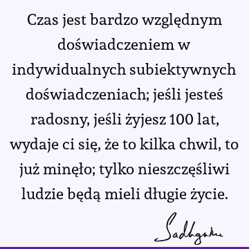 Czas jest bardzo względnym doświadczeniem w indywidualnych subiektywnych doświadczeniach; jeśli jesteś radosny, jeśli żyjesz 100 lat, wydaje ci się, że to