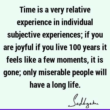 Time is a very relative experience in individual subjective experiences; if you are joyful if you live 100 years it feels like a few moments, it is gone; only