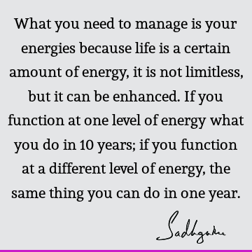 What you need to manage is your energies because life is a certain amount of energy, it is not limitless, but it can be enhanced. If you function at one level