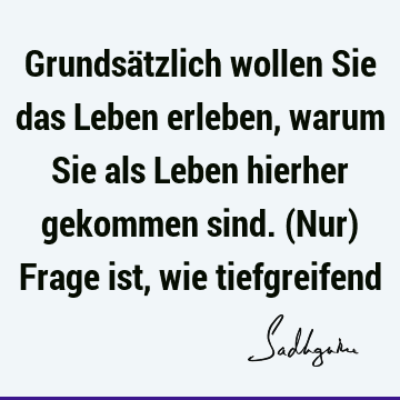 Grundsätzlich wollen Sie das Leben erleben, warum Sie als Leben hierher gekommen sind. (Nur) Frage ist, wie