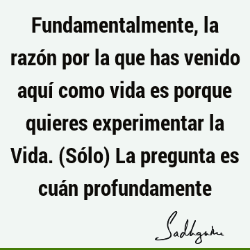 Fundamentalmente, la razón por la que has venido aquí como vida es porque quieres experimentar la Vida. (Sólo) La pregunta es cuán