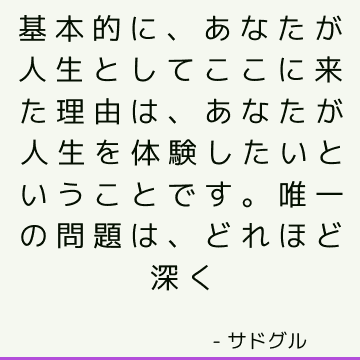 基本的に、あなたが人生としてここに来た理由は、あなたが人生を体験したいということです。 唯一の問題は、どれほど深く