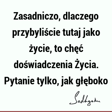 Zasadniczo, dlaczego przybyliście tutaj jako życie, to chęć doświadczenia Życia. Pytanie tylko, jak głę