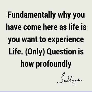 Fundamentally why you have come here as life is you want to experience Life. (Only) Question is how
