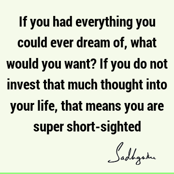 If you had everything you could ever dream of, what would you want? If you do not invest that much thought into your life, that means you are super short-