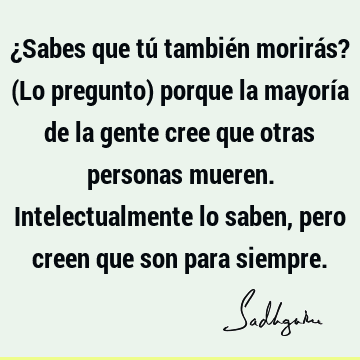 ¿Sabes que tú también morirás? (Lo pregunto) porque la mayoría de la gente cree que otras personas mueren. Intelectualmente lo saben, pero creen que son para