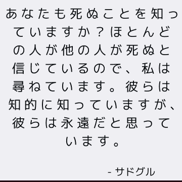 あなたも死ぬことを知っていますか？ ほとんどの人が他の人が死ぬと信じているので、私は尋ねています。 彼らは知的に知っていますが、彼らは永遠だと思っています。