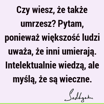 Czy wiesz, że także umrzesz? Pytam, ponieważ większość ludzi uważa, że inni umierają. Intelektualnie wiedzą, ale myślą, że są