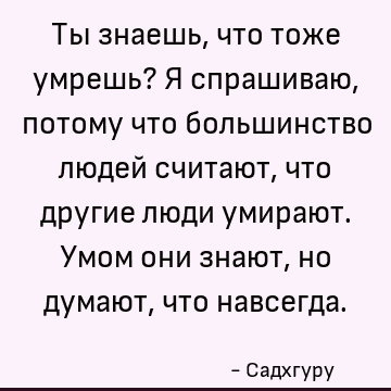 Ты знаешь, что тоже умрешь? Я спрашиваю, потому что большинство людей считают, что другие люди умирают. Умом они знают, но думают, что навсегда