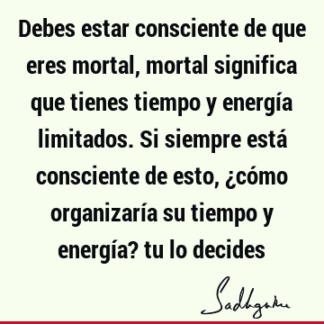 Debes estar consciente de que eres mortal, mortal significa que tienes tiempo y energía limitados. Si siempre está consciente de esto, ¿cómo organizaría su