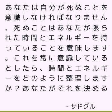 あなたは自分が死ぬことを意識しなければなりません、死ぬことはあなたが限られた時間とエネルギーを持っていることを意味します。 これを常に意識しているとしたら、時間とエネルギーをどのように整理しますか？ あなたがそれを決める