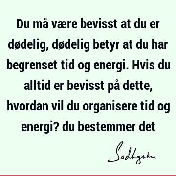 Du må være bevisst at du er dødelig, dødelig betyr at du har begrenset tid og energi. Hvis du alltid er bevisst på dette, hvordan vil du organisere tid og