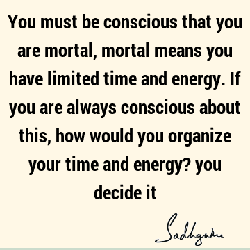 You must be conscious that you are mortal, mortal means you have limited time and energy. If you are always conscious about this, how would you organize your
