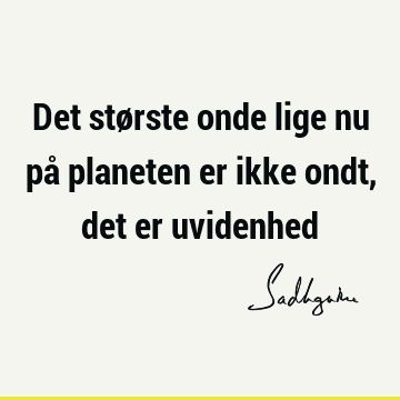 Det største onde lige nu på planeten er ikke ondt, det er