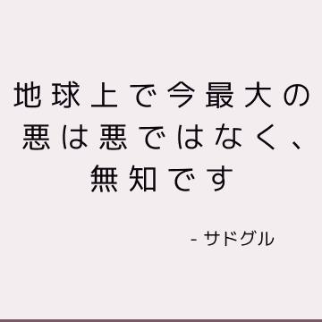 地球上で今最大の悪は悪ではなく、無知です