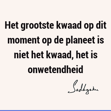 Het grootste kwaad op dit moment op de planeet is niet het kwaad, het is