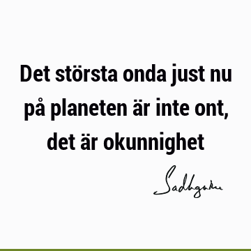 Det största onda just nu på planeten är inte ont, det är