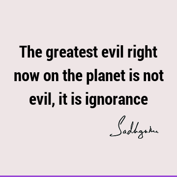 The greatest evil right now on the planet is not evil, it is