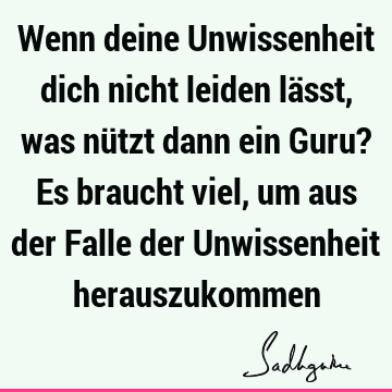 Wenn deine Unwissenheit dich nicht leiden lässt, was nützt dann ein Guru? Es braucht viel, um aus der Falle der Unwissenheit